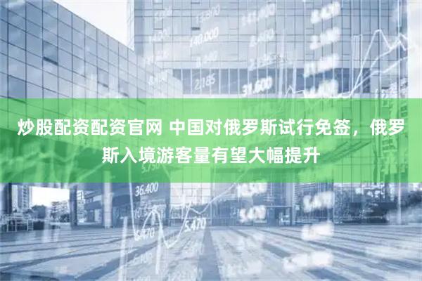 炒股配资配资官网 中国对俄罗斯试行免签，俄罗斯入境游客量有望大幅提升