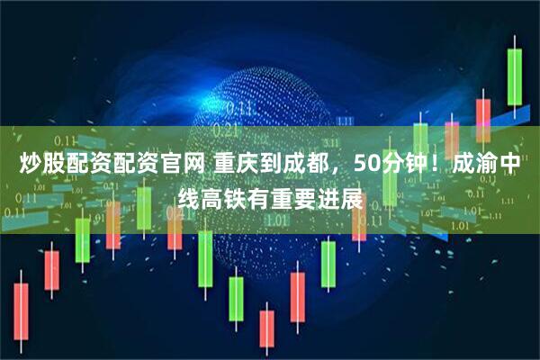 炒股配资配资官网 重庆到成都，50分钟！成渝中线高铁有重要进展