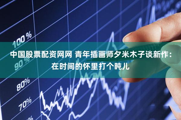 中国股票配资网网 青年插画师夕米木子谈新作：在时间的怀里打个盹儿