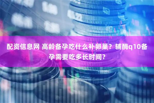 配资信息网 高龄备孕吃什么补卵巢?辅酶q10备孕需要吃多长时间?
