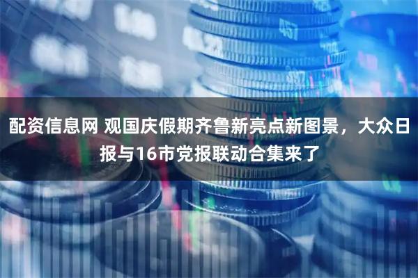 配资信息网 观国庆假期齐鲁新亮点新图景，大众日报与16市党报联动合集来了