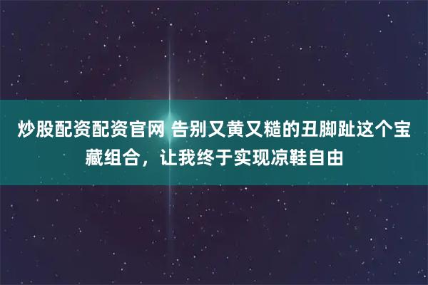 炒股配资配资官网 告别又黄又糙的丑脚趾这个宝藏组合，让我终于实现凉鞋自由