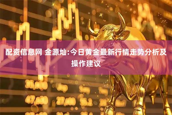 配资信息网 金源灿:今日黄金最新行情走势分析及操作建议