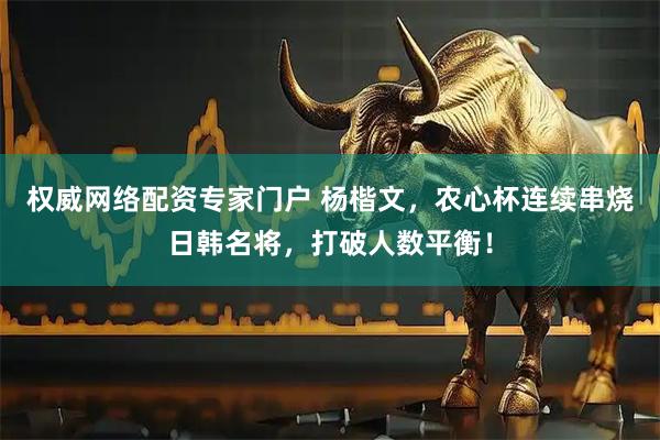 权威网络配资专家门户 杨楷文，农心杯连续串烧日韩名将，打破人数平衡！