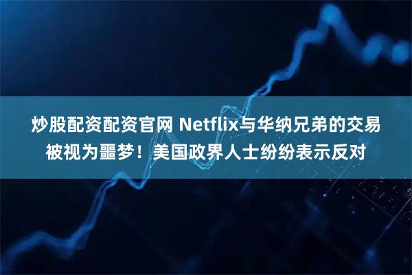 炒股配资配资官网 Netflix与华纳兄弟的交易被视为噩梦！美国政界人士纷纷表示反对