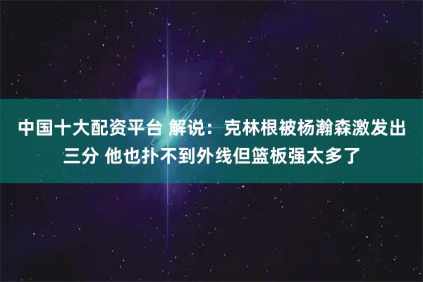 中国十大配资平台 解说：克林根被杨瀚森激发出三分 他也扑不到外线但篮板强太多了