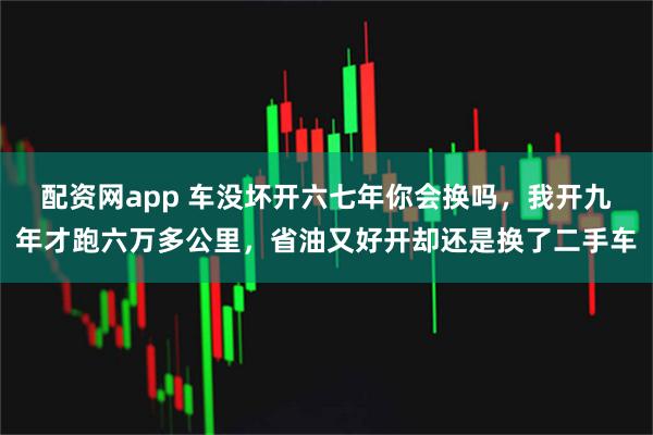 配资网app 车没坏开六七年你会换吗，我开九年才跑六万多公里，省油又好开却还是换了二手车