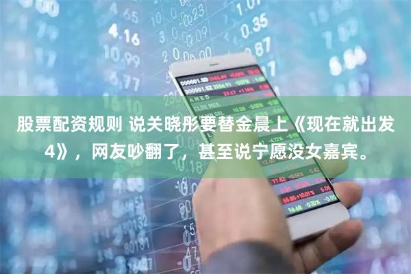 股票配资规则 说关晓彤要替金晨上《现在就出发4》，网友吵翻了，甚至说宁愿没女嘉宾。