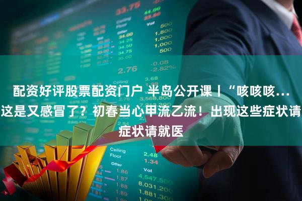 配资好评股票配资门户 半岛公开课丨“咳咳咳……”这是又感冒了？初春当心甲流乙流！出现这些症状请就医