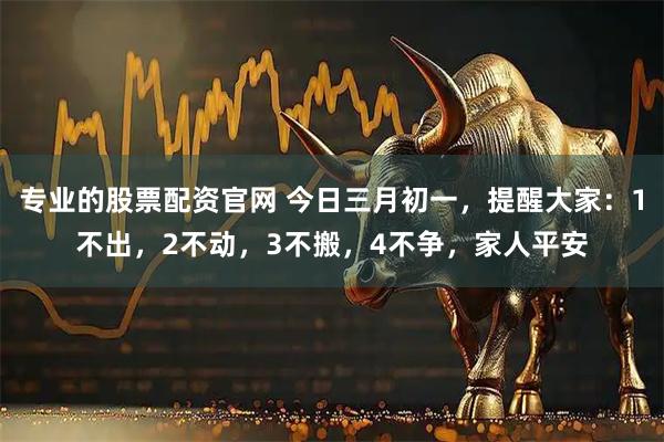 专业的股票配资官网 今日三月初一，提醒大家：1不出，2不动，3不搬，4不争，家人平安