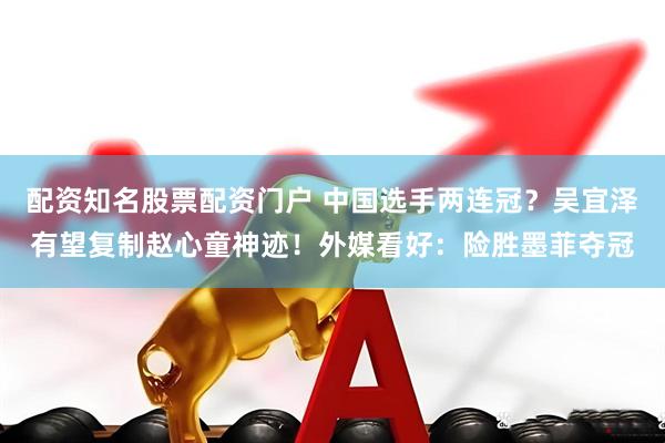配资知名股票配资门户 中国选手两连冠？吴宜泽有望复制赵心童神迹！外媒看好：险胜墨菲夺冠
