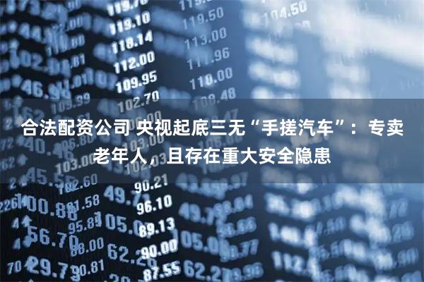合法配资公司 央视起底三无“手搓汽车”：专卖老年人，且存在重大安全隐患