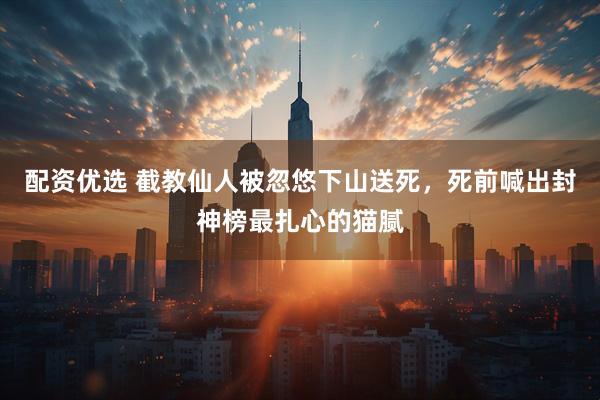 配资优选 截教仙人被忽悠下山送死，死前喊出封神榜最扎心的猫腻