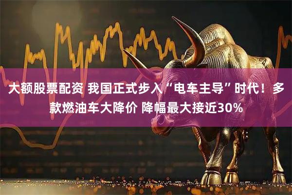 大额股票配资 我国正式步入“电车主导”时代！多款燃油车大降价 降幅最大接近30%