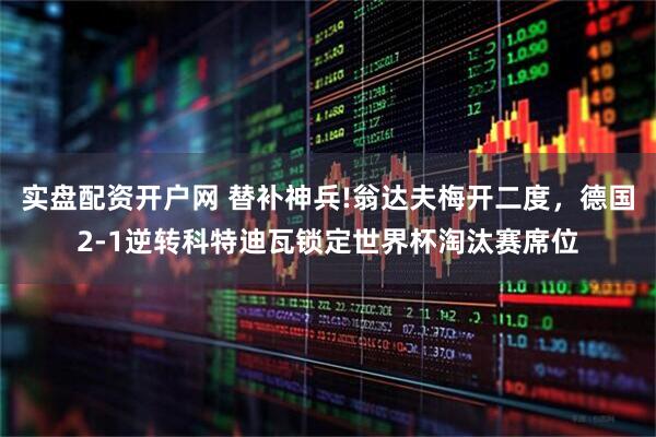 实盘配资开户网 替补神兵!翁达夫梅开二度，德国2-1逆转科特迪瓦锁定世界杯淘汰赛席位