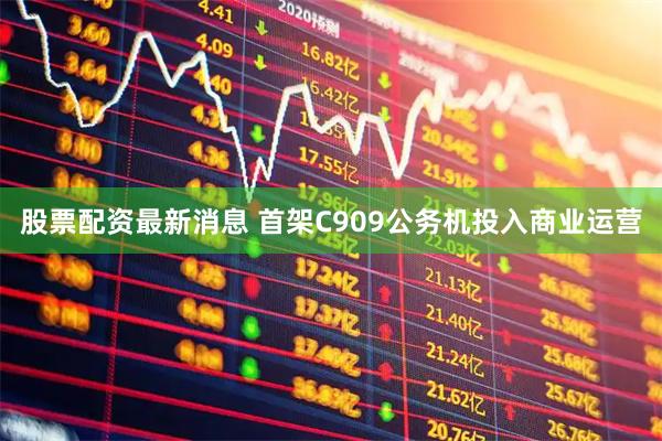 股票配资最新消息 首架C909公务机投入商业运营