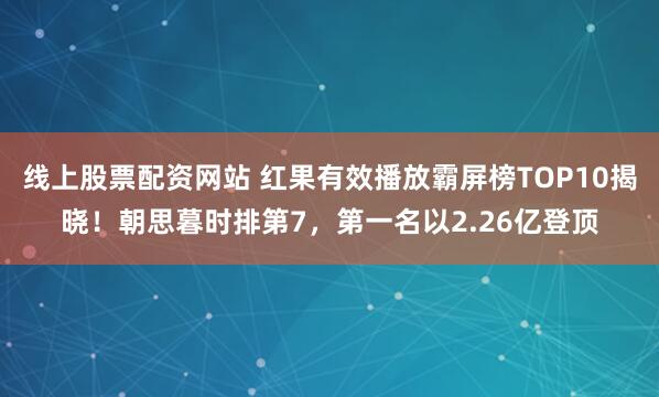 线上股票配资网站 红果有效播放霸屏榜TOP10揭晓！朝思暮时排第7，第一名以2.26亿登顶