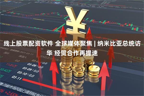 线上股票配资软件 全球媒体聚焦 | 纳米比亚总统访华 经贸合作再提速