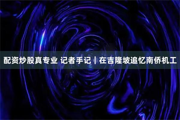 配资炒股真专业 记者手记|在吉隆坡追忆南侨机工