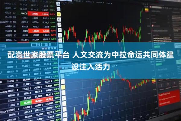 配资世家股票平台 人文交流为中拉命运共同体建设注入活力