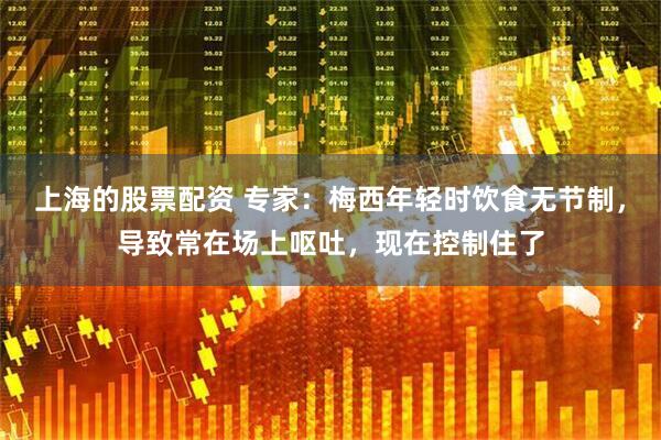 上海的股票配资 专家:梅西年轻时饮食无节制,导致常在场上呕吐,现在控制住了