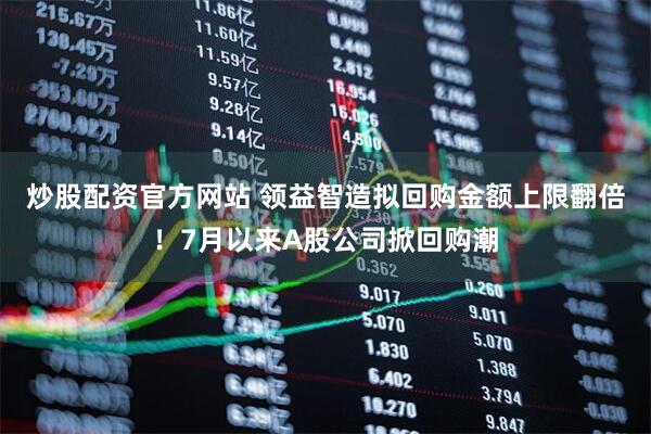 炒股配资官方网站 领益智造拟回购金额上限翻倍!7月以来A股公司掀回购潮