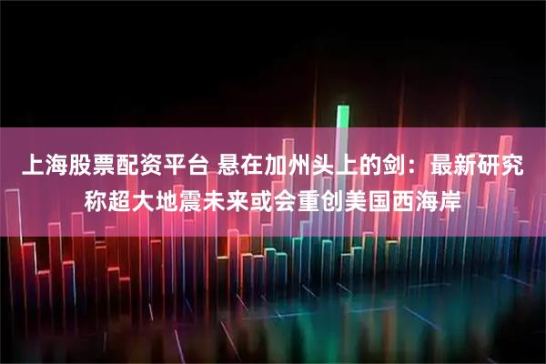 上海股票配资平台 悬在加州头上的剑：最新研究称超大地震未来或会重创美国西海岸