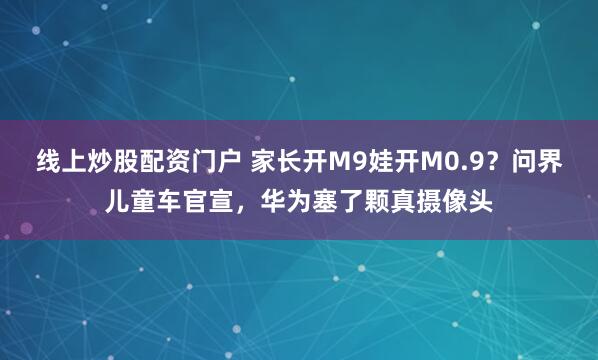 线上炒股配资门户 家长开M9娃开M0.9？问界儿童车官宣，华为塞了颗真摄像头