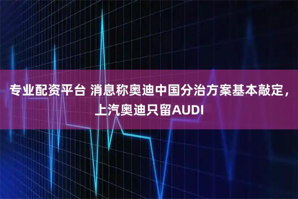 专业配资平台 消息称奥迪中国分治方案基本敲定，上汽奥迪只留AUDI