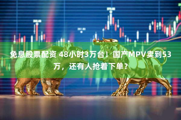 免息股票配资 48小时3万台!国产MPV卖到53万,还有人抢着下单?
