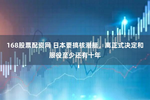 168股票配资网 日本要搞核潜艇，离正式决定和服役至少还有十年